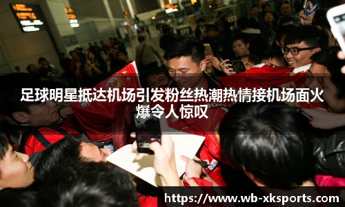 足球明星抵达机场引发粉丝热潮热情接机场面火爆令人惊叹